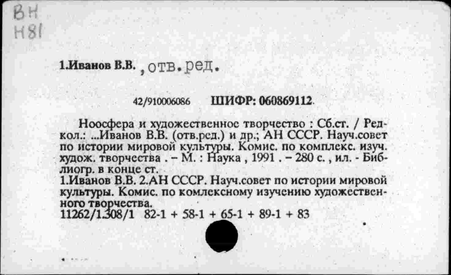 ﻿6Н Н81
ЕИванов ВЛ. у ОТВ. Р6Д
42/910006086 ШИФР: 060869112.
Ноосфера и художественное творчество : Сб.ст. / Ред-кол.: ...Иванов В.В. (отв.рсд.) и др.; АН СССР. Науч.совет по истории мировой культуры. Комис, по комплекс, изуч. худож. творчества . - М.: Наука , 1991 . - 280 с., ил. - Биб-лиогр. в конце ст.
1.Иванов В.В. 2.АН СССР. Науч.совет по истории мировой культуры. Комис, по комлексному изучению художественного творчества.
11262/1308/1 82-1 + 58-1 + 65-1 + 89-1 + 83